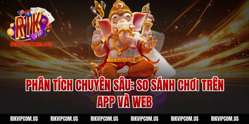 Phân tích chuyên sâu: So sánh chơi trên App và Web